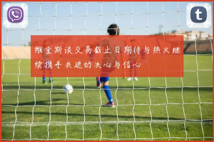 维金斯谈交易截止日期待与热火继续携手共进的决心与信心